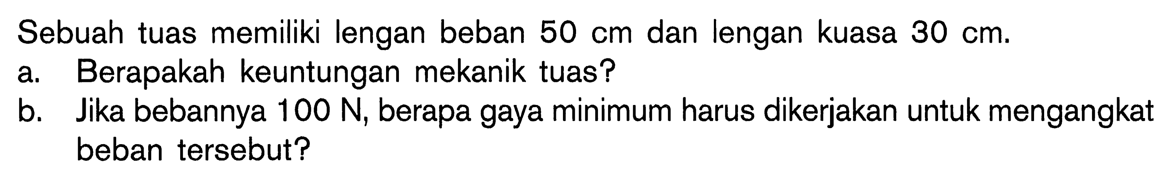 Sebuah tuas memiliki lengan beban 50 cm dan lengan kuasa 30 cm. a Berapakah keuntungan mekanik tuas? b. Jika bebannya 100 N, berapa gaya minimum harus dikerjakan untuk mengangkat beban tersebut?