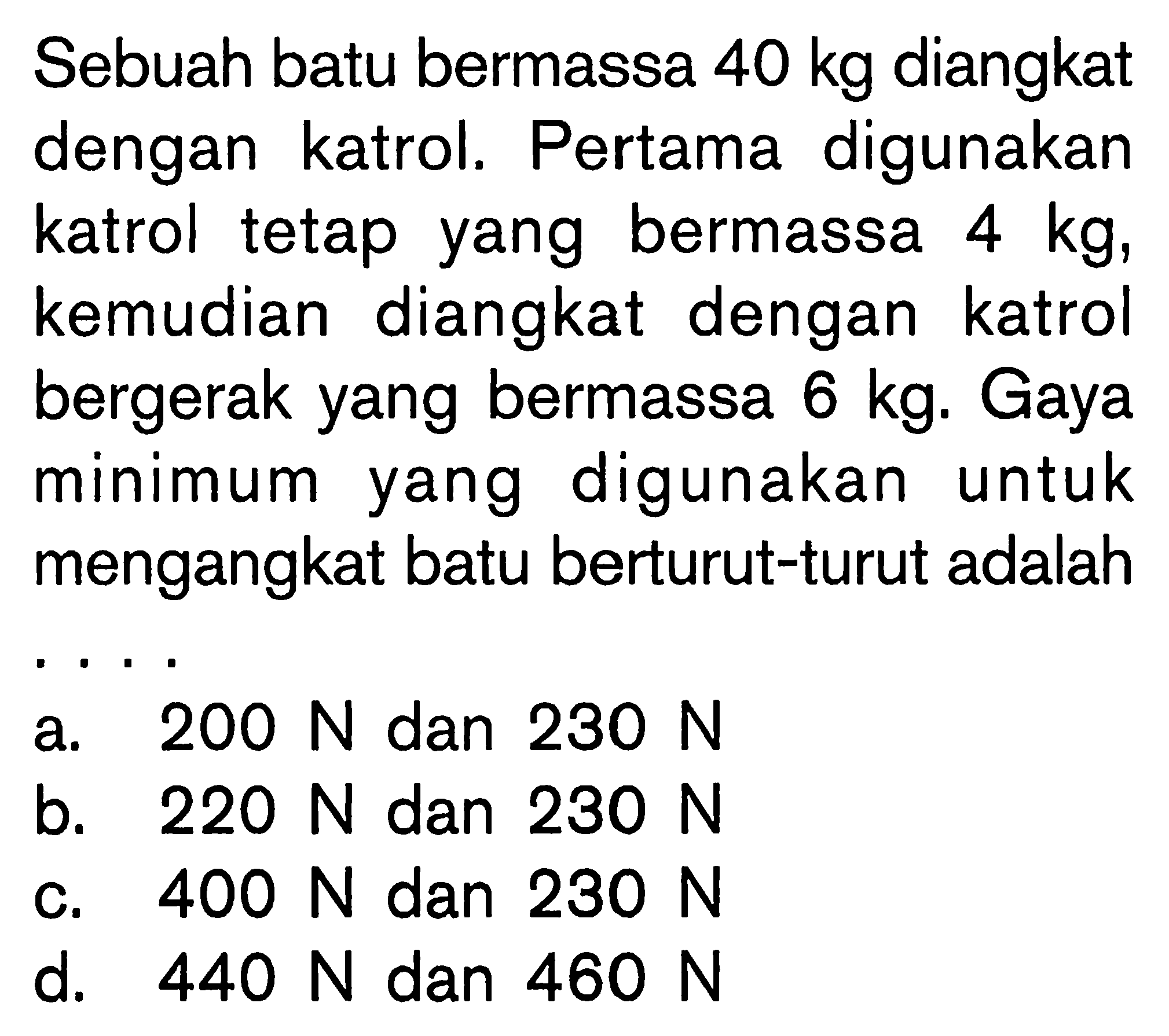 Sebuah batu bermassa 40 kg diangkat dengan katrol. Pertama digunakan katrol tetap yang bermassa 4 kg, kemudian diangkat dengan katrol bergerak yang bermassa 6 kg. Gaya minimum yang digunakan untuk mengangkat batu berturut-turut adalah . . . .