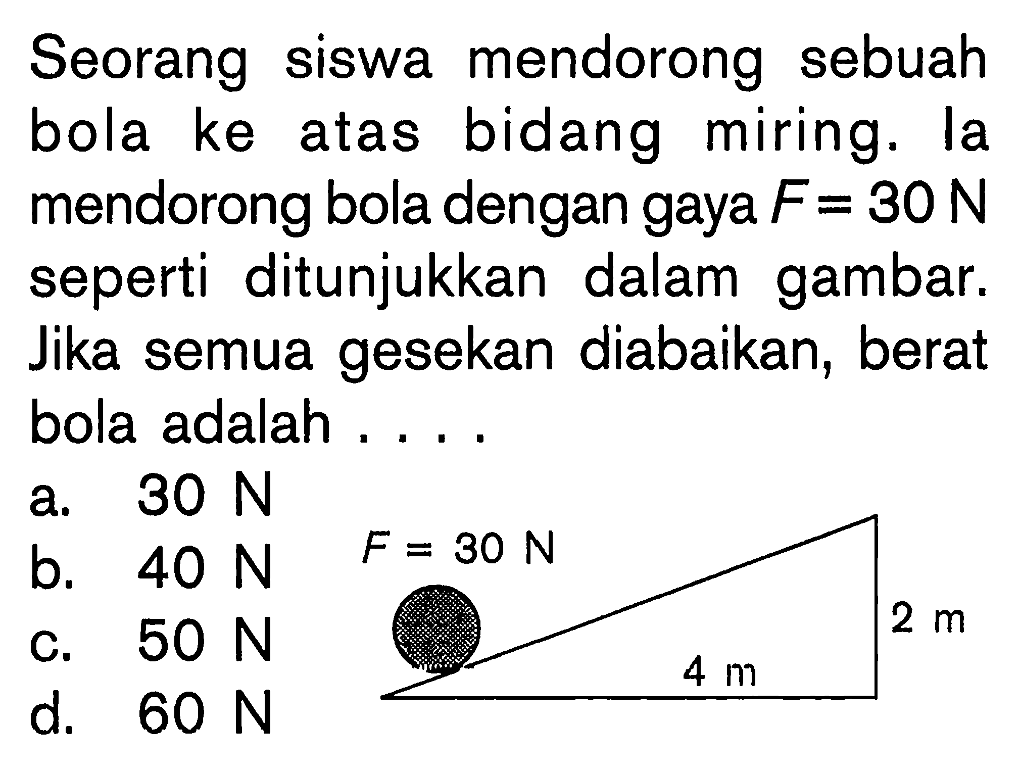 Seorang siswa mendorong sebuah bola ke atas bidang miring. la mendorong bola dengan gaya F=30 N seperti ditunjukkan dalam gambar. Jika semua gesekan diabaikan, berat bola adalah.... 4 m, 2 ma. 30 N b. 40 N c. 50 N d. 60 N  