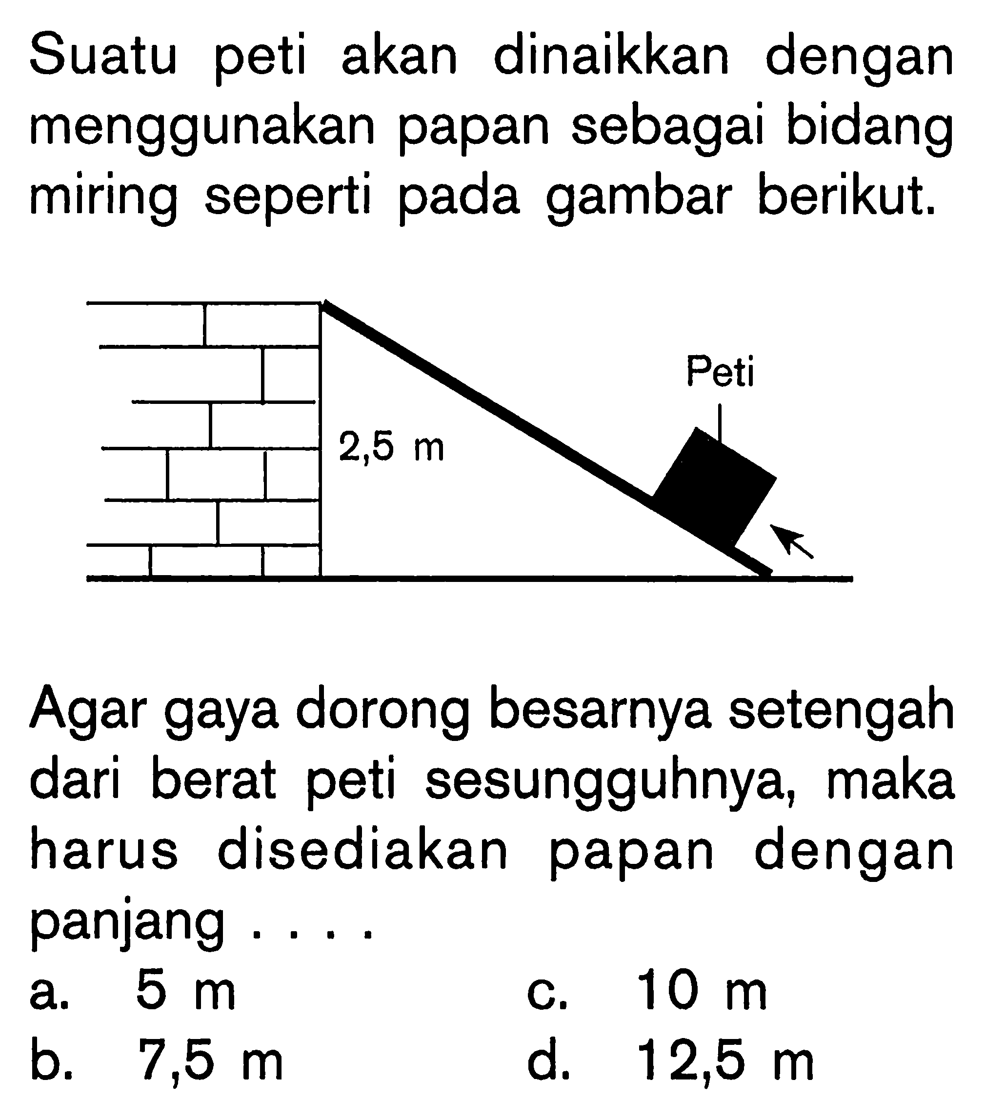 Suatu peti akan dinaikkan dengan menggunakan papan sebagai bidang miring seperti pada gambar berikut.Agar gaya dorong besarnya setengah dari berat peti sesungguhnya, maka harus disediakan papan dengan panjang .... h=2,5 m a. 5 m b. 7,5 mc. 10 m d. 12,5 m 