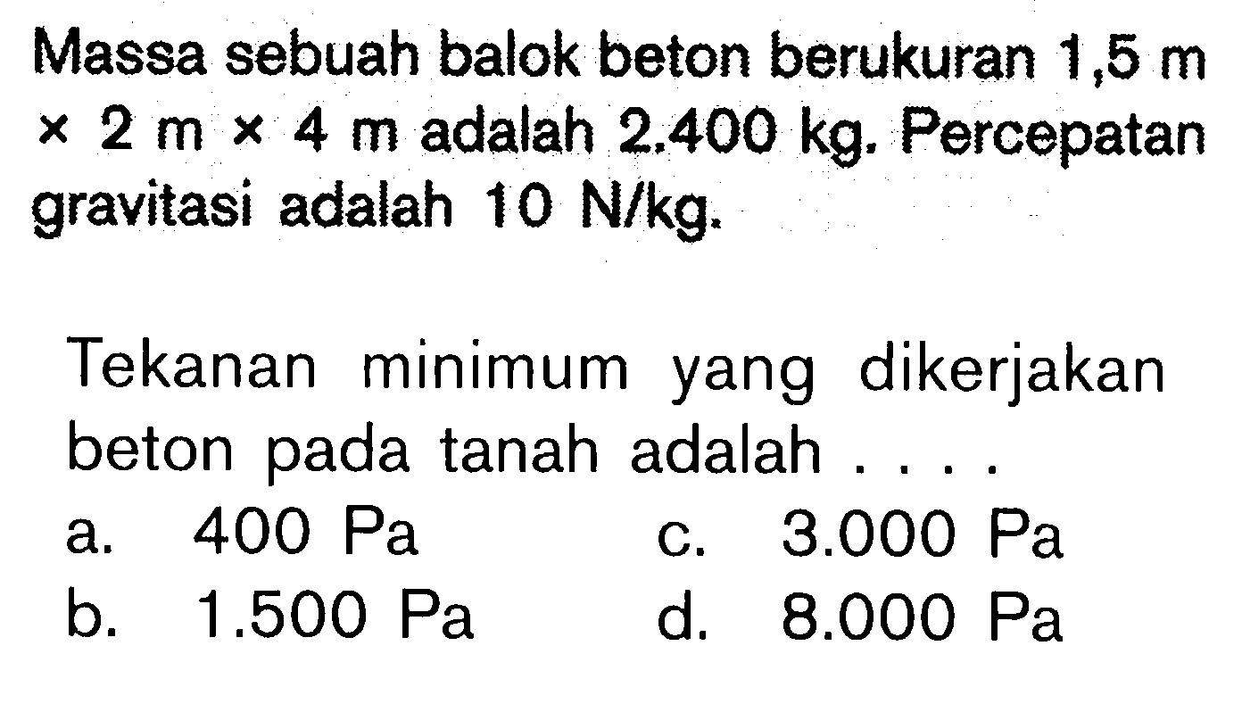 Massa sebuah balok beton berukuran 1,5 m x 2 m x 4 m adalah 2.400 kg. Percepatan gravitasi adalah 10 N/kg.Tekanan minimum yang dikerjakan beton pada tanah adalah .... 