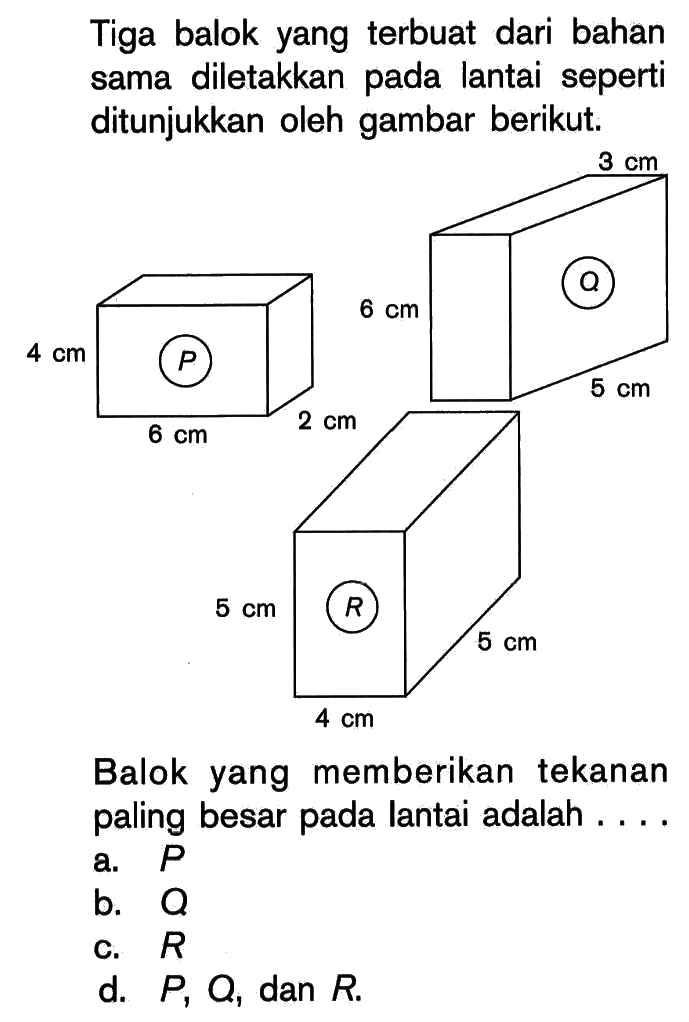 Tiga balok yang terbuat dari bahan sama diletakkan pada lantai seperti ditunjukkan oleh gambar berikut. P 4 cm 6 cm 2 cm Q 3 cm 6 cm 5 cm R 5 cm 4 cm 5 cm Balok yang memberikan tekanan paling besar pada lantai adalah .... a. P b. Q c. R d. P, Q, dan R. 