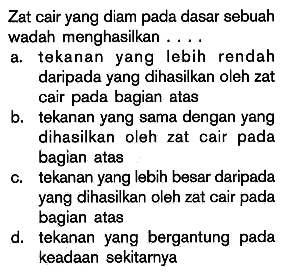 Zat cair yang diam pada dasar sebuah wadah menghasilkan ....a. tekanan yang lebih rendah daripada yang dihasilkan oleh zat cair pada bagian atasb. tekanan yang sama dengan yang dihasilkan oleh zat cair pada bagian atasc. tekanan yang lebih besar daripada yang dihasilkan oleh zat cair pada bagian atasd. tekanan yang bergantung pada keadaan sekitarnya