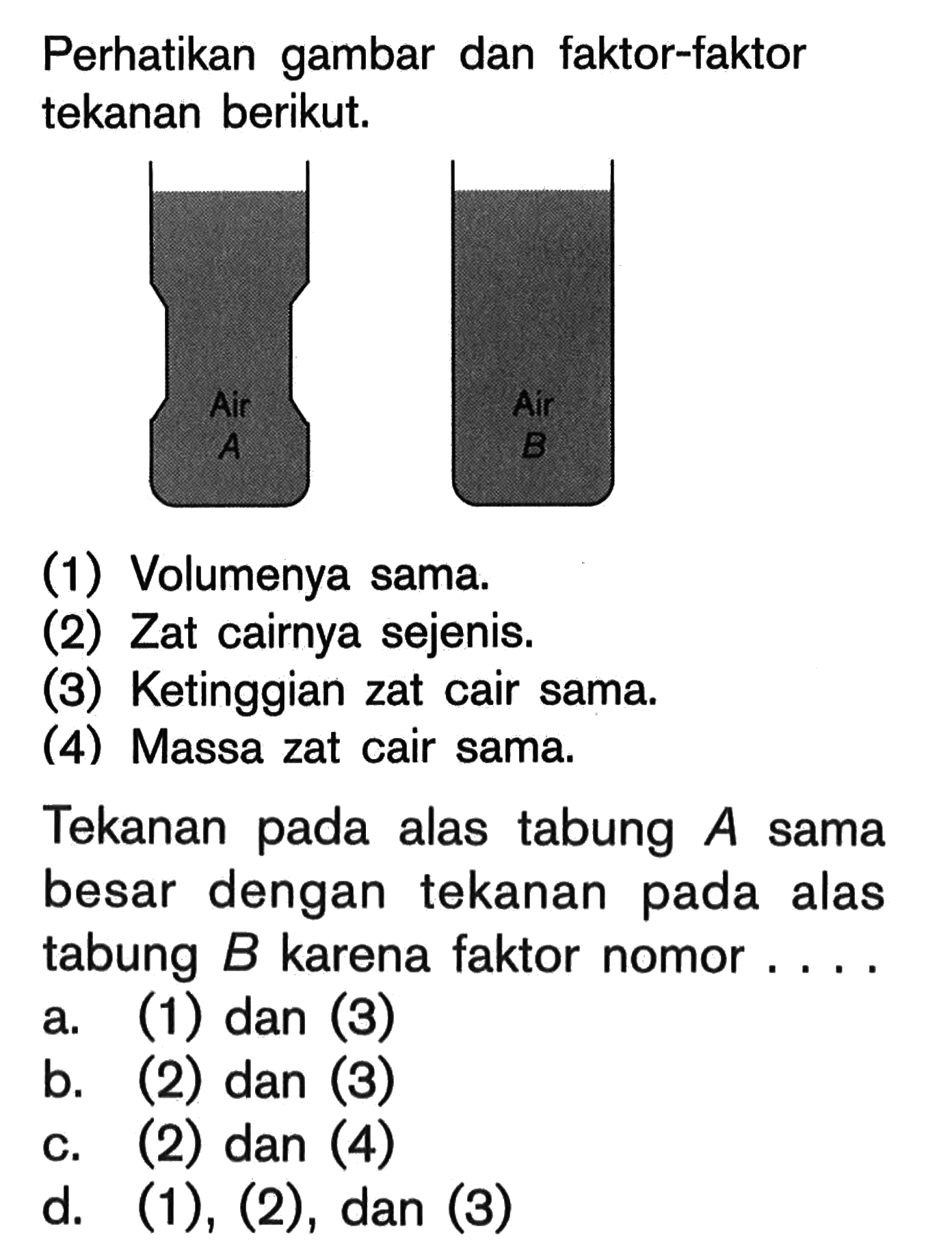 Perhatikan gambar dan faktor-faktor tekanan berikut.(1) Volumenya sama.(2) Zat cairnya sejenis.(3) Ketinggian zat cair sama.(4) Massa zat cair sama.Tekanan pada alas tabung A sama besar dengan tekanan pada alas tabung B karena faktor nomor.... a. (1) dan (3)b. (2) dan (3)c. (2) dan (4)d. (1), (2), dan (3) 