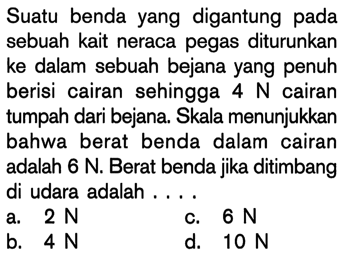 Suatu benda yang digantung pada sebuah kait neraca pegas diturunkan ke dalam sebuah bejana yang penuh berisi cairan sehingga  4 N  cairan tumpah dari bejana. Skala menunjukkan bahwa berat benda dalam cairan adalah  6 N. Berat benda jika ditimbang di udara adalah ....