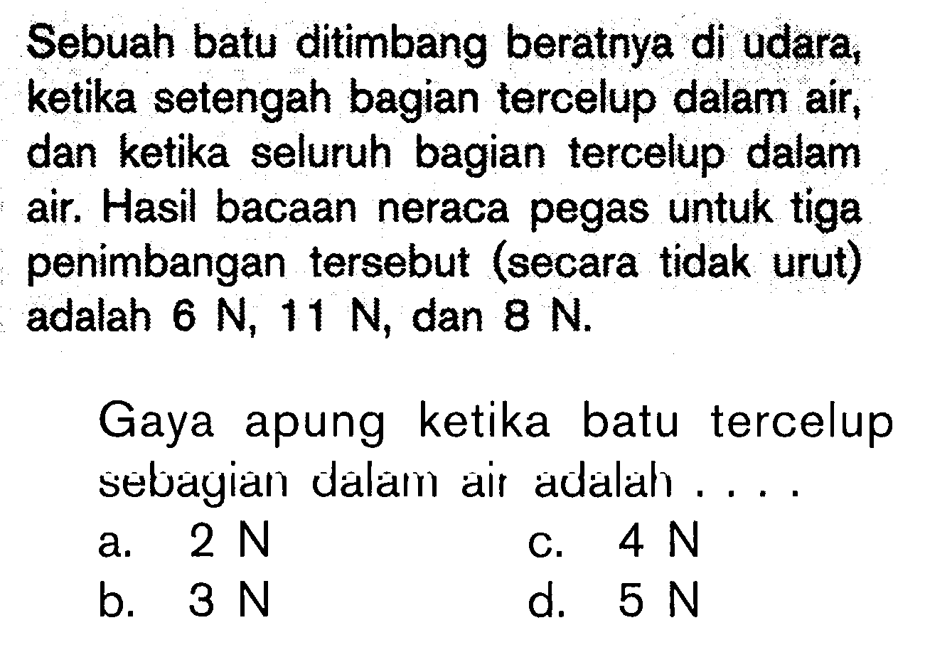 Sebuah batu ditimbang beratnya di udara, ketika setengah bagian tercelup dalam air, dan ketika seluruh bagian tercelup dalam air. Hasil bacaan neraca pegas untuk tiga penimbangan tersebut (secara tidak urut) adalah 6 N, 11 N, dan 8 N.Gaya apung ketika batu tercelup sebagian dalam air adalah.... a. 2 N b. 3 Nc. 4 N d. 5 N  