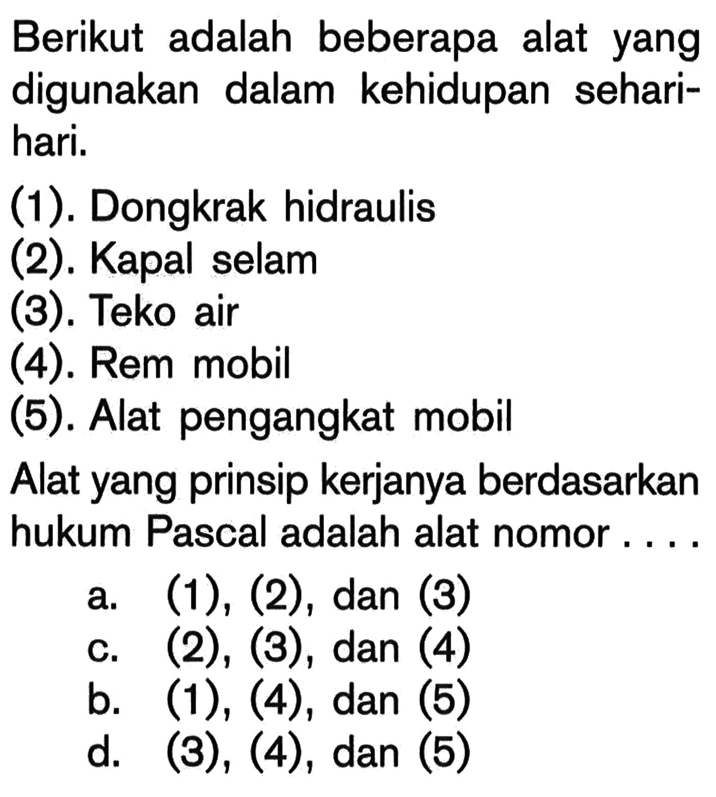 Berikut adalah beberapa alat yang digunakan dalam kehidupan sehari-hari.(1). Dongkrak hidraulis(2). Kapal selam(3). Teko air(4). Rem mobil(5). Alat pengangkat mobilAlat yang prinsip kerjanya berdasarkan hukum Pascal adalah alat nomor....a. (1), (2), dan (3)c. (2),(3), dan (4)b. (1),(4), dan (5)d. (3),(4), dan (5)