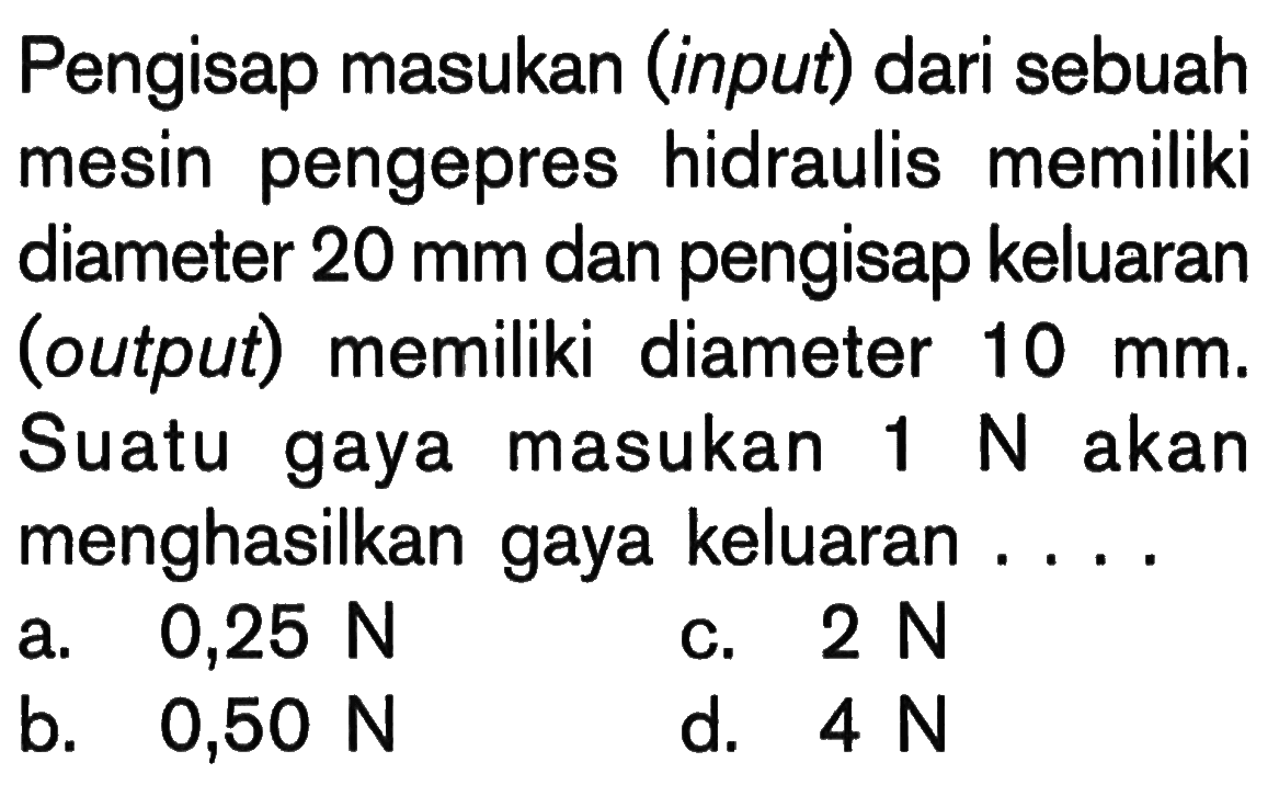 Pengisap masukan (input) dari sebuah mesin pengepres hidraulis memiliki diameter  20 mm  dan pengisap keluaran (output) memiliki diameter  10 mm . Suatu gaya masukan  1 N  akan menghasilkan gaya keluaran ....a.  0,25 N c.  2 N b.  0,50 N d.  4 N 