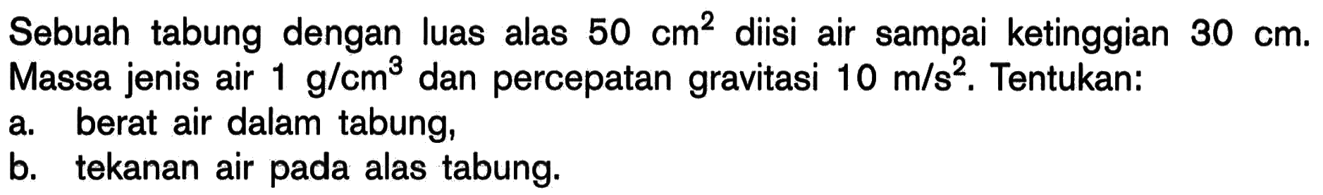 Sebuah tabung dengan luas alas 50 cm^2 diisi air sampai ketinggian 30 cm.Massa jenis air 1 g/cm^3  dan percepatan gravitasi  10 m/s^2. Tentukan: a. berat air dalam tabung, b. tekanan air pada alas tabung. 