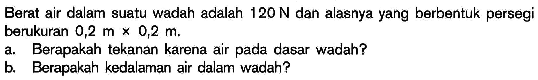 Berat air dalam suatu wadah adalah  120 N  dan alasnya yang berbentuk persegi berukuran  0,2 m x 0,2 m .a. Berapakah tekanan karena air pada dasar wadah?b. Berapakah kedalaman air dalam wadah?