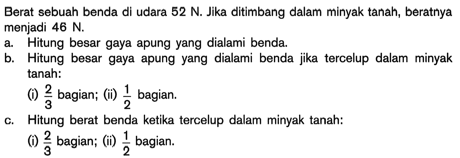 Berat sebuah benda di udara 52 N . Jika ditimbang dalam minyak tanah, beratnya menjadi 46 N . a. Hitung besar gaya apung yang dialami benda. b. Hitung besar gaya apung yang dialami benda jika tercelup dalam minyak tanah: (i) 2/3 bagian; (ii) 1/2  bagian. c.Hitung berat benda ketika tercelup dalam minyak tanah: (i) 2/3  bagian; (ii) 1/2  bagian.