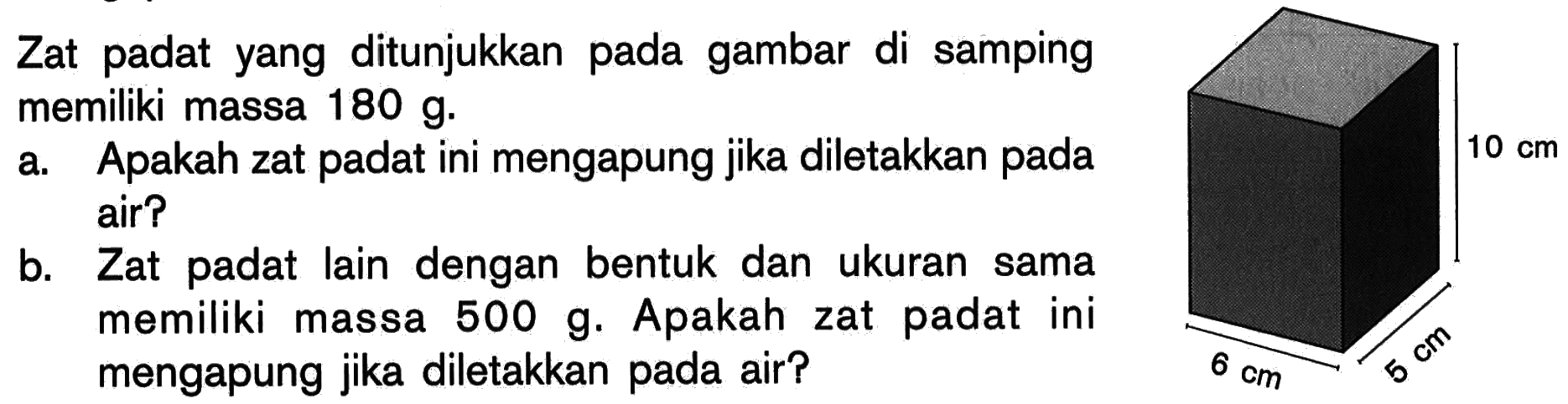 Zat padat yang ditunjukkan pada gambar di samping memiliki massa 180 g. 
a. Apakah zat padat ini mengapung jika diletakkan pada air? 
b. Zat padat lain dengan bentuk dan ukuran sama memiliki massa 500 g. Apakah zat padat ini mengapung jika diletakkan pada air? 
10 cm 6 cm 5 cm 