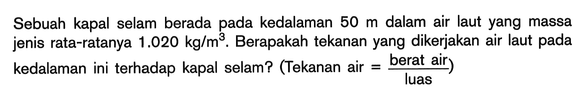 Sebuah kapal selam berada pada kedalaman  50 m  dalam air laut yang massa jenis rata-ratanya  1.020 kg/m^3. Berapakah tekanan yang dikerjakan air laut pada kedalaman ini terhadap kapal selam? (Tekanan air = berat air)