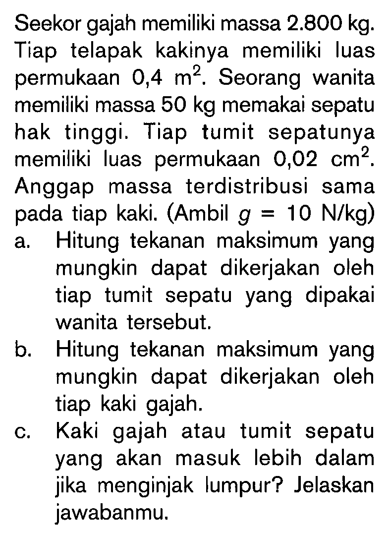 Seekor gajah memiliki massa  2.800 kg . Tiap telapak kakinya memiliki luas permukaan  0,4 m^2 . Seorang wanita memiliki massa  50 kg  memakai sepatu hak tinggi. Tiap tumit sepatunya memiliki luas permukaan  0,02 cm^2 . Anggap massa terdistribusi sama pada tiap kaki. (Ambil  g=10 N/kg  )a. Hitung tekanan maksimum yang mungkin dapat dikerjakan oleh tiap tumit sepatu yang dipakai wanita tersebut.b. Hitung tekanan maksimum yang mungkin dapat dikerjakan oleh tiap kaki gajah.c. Kaki gajah atau tumit sepatu yang akan masuk lebih dalam jika menginjak lumpur? Jelaskan jawabanmu.