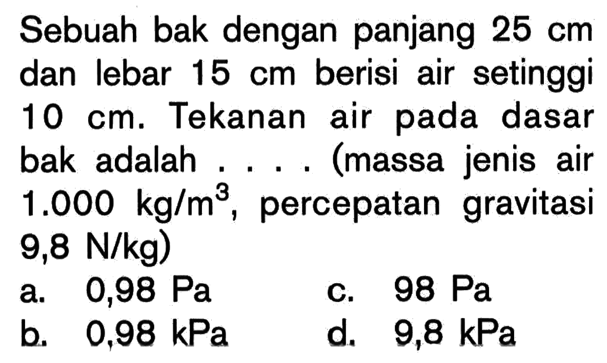 Sebuah bak dengan panjang 25 cm dan lebar 15 cm berisi air setinggi 10 cm. Tekanan air pada dasar bak adalah ....(massa jenis air 1.000 kg/m^3, percepatan gravitasi 9,8 N/kg) 