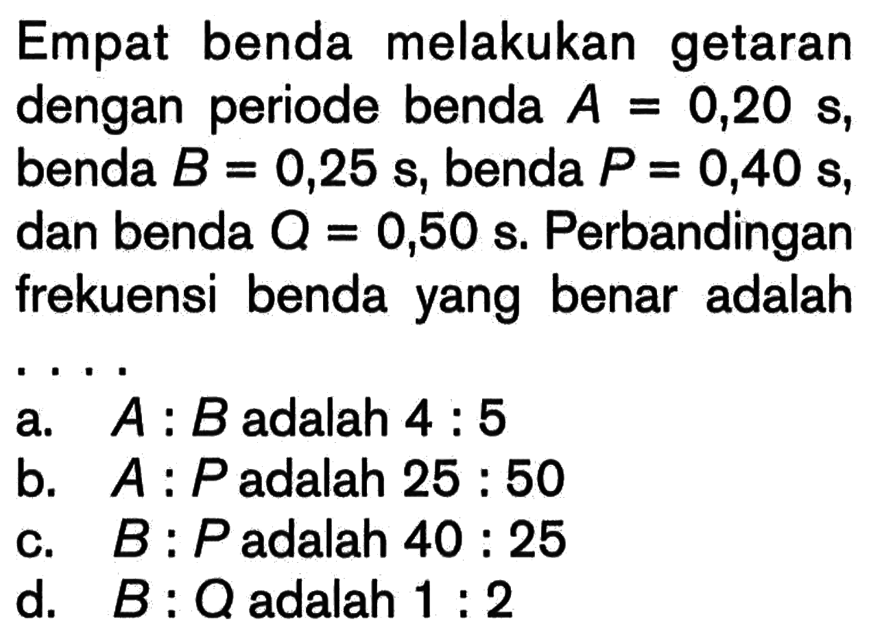 Empat benda melakukan getaran dengan periode benda A=0,20 s, benda B = 0,25 s, benda P=0,40 s, dan benda Q = 0,50 s. Perbandingan frekuensi benda yang benar adalah ....