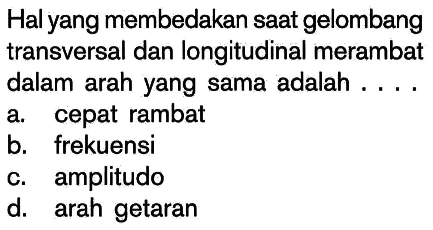 Hal yang membedakan saat gelombang transversal dan longitudinal merambat dalam arah yang sama adalah ....a. cepat rambat 
b. frekuensi 
c. amplitudo 
d. arah getaran 