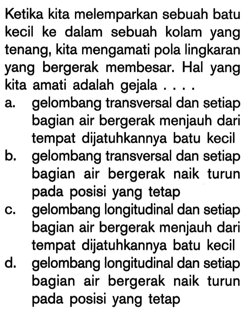 Ketika kita melemparkan sebuah batu kecil ke dalam sebuah kolam yang tenang, kita mengamati pola lingkaran yang bergerak membesar. Hal yang kita amati adalah gejala ....a. gelombang transversal dan setiap bagian air bergerak menjauh dari tempat dijatuhkannya batu kecil b. gelombang transversal dan setiap bagian air bergerak naik turun pada posisi yang tetap c. gelombang longitudinal dan setiap bagian air bergerak menjauh dari tempat dijatuhkannya batu kecil d. gelombang longitudinal dan setiap bagian air bergerak naik turun pada posisi yang tetap 