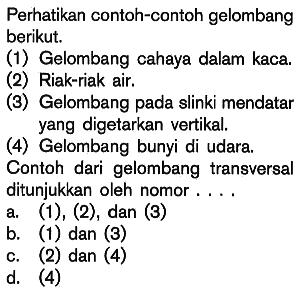 Perhatikan contoh-contoh gelombang berikut.(1) Gelombang cahaya dalam kaca.(2) Riak-riak air.(3) Gelombang pada slinki mendatar yang digetarkan vertikal.(4) Gelombang bunyi di udara.Contoh dari gelombang transversal ditunjukkan oleh nomor ....