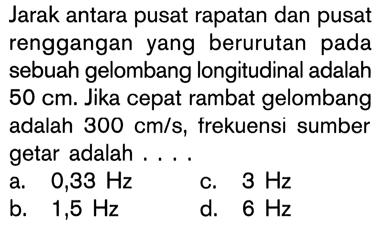 Jarak antara pusat rapatan dan pusat renggangan yang berurutan pada sebuah gelombang longitudinal adalah 50 cm. Jika cepat rambat gelombang adalah 300 cm/s, frekuensi sumber getar adalah .... 