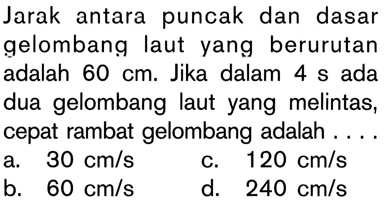 Jarak antara puncak dan dasar gelombang laut yang berurutan adalah  60 cm . Jika dalam  4 s  ada dua gelombang laut yang melintas, cepat rambat gelombang adalah ....