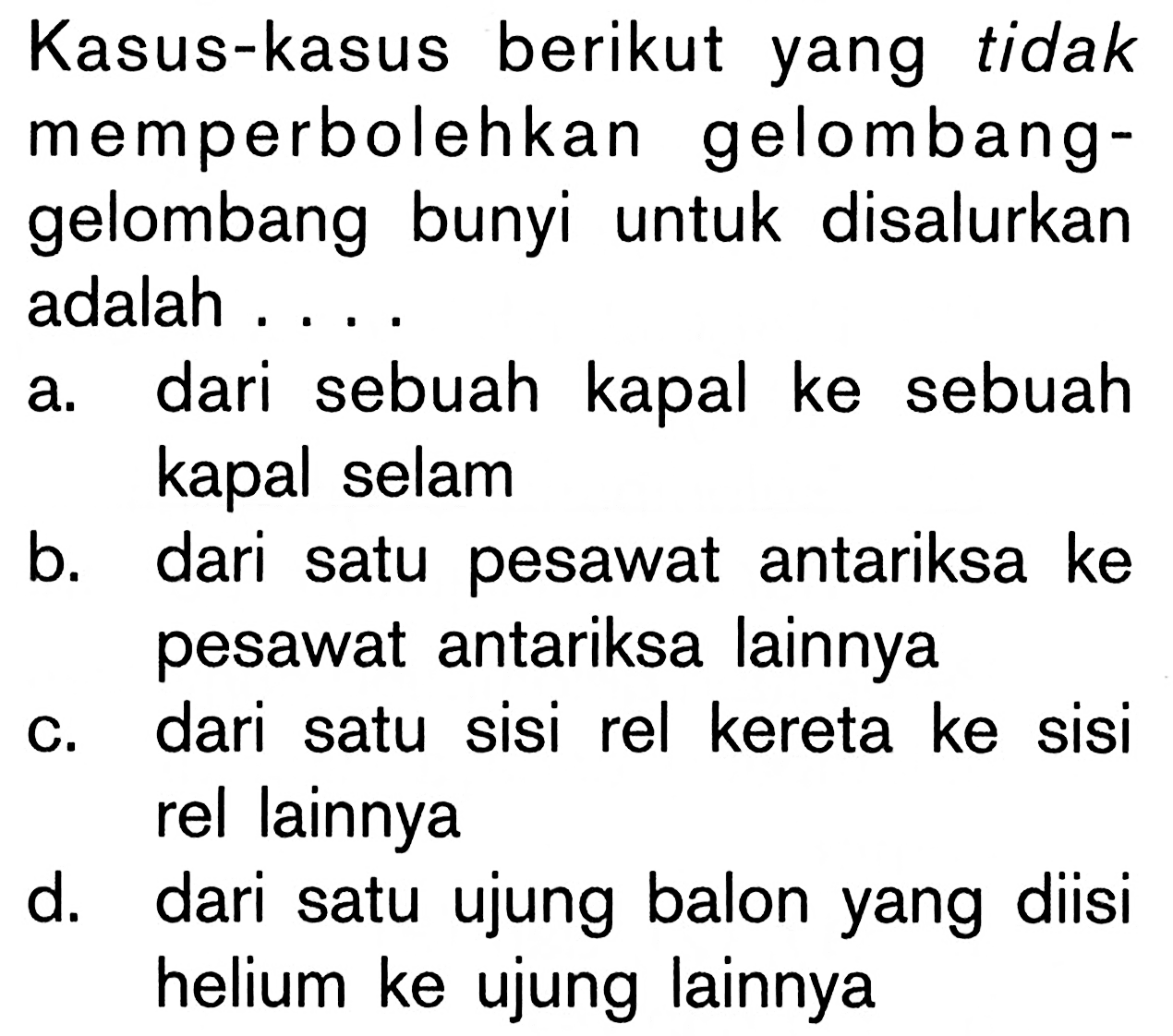 Kasus-kasus berikut yang tidak memperbolehkan gelombang-gelombang bunyi untuk disalurkan adalah .... 
a. dari sebuah kapal ke sebuah kapal selam 
b. dari satu pesawat antariksa ke pesawat antariksa lainnya 
c. dari satu sisi rel kereta ke sisi rel lainnya 
d. dari satu ujung balon yang diisi helium ke ujung lainnya