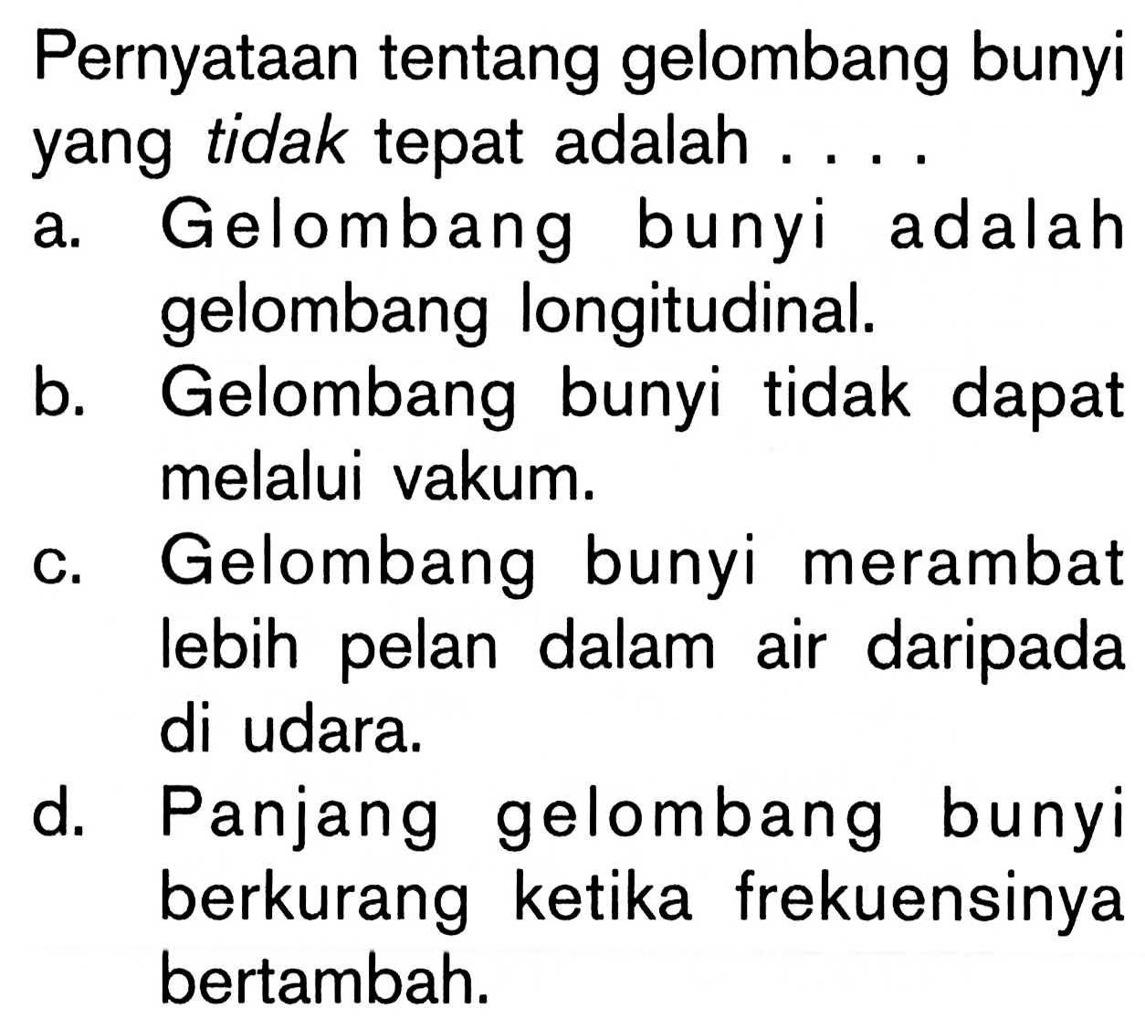 Pernyataan tentang gelombang bunyiyang tidak tepat adalah...a. Gelombang bunyi adalahgelombang longitudinal.b. Gelombang bunyi tidak dapatmelalui vakum.c. Gelombang bunyi merambatlebih pelan dalam air daripadadi udara.d. Panjang gelombang bunyiberkurang ketika frekuensinyabertambah.