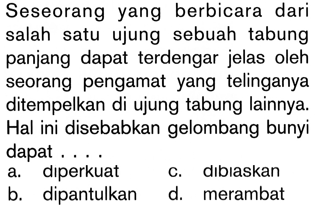 Seseorang yang berbicara dari salah satu ujung sebuah tabung panjang dapat terdengar jelas oleh seorang pengamat yang telinganya ditempelkan di ujung tabung lainnya. Hal ini disebabkan gelombang bunyi dapat ....