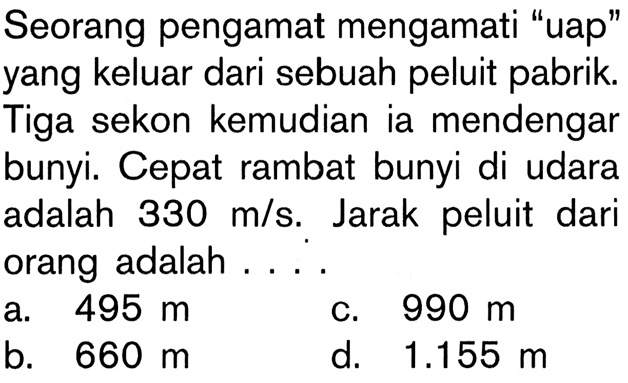 Seorang pengamat mengamati 'uap' yang keluar dari sebuah peluit pabrik. Tiga sekon kemudian ia mendengar bunyi. Cepat rambat bunyi di udara adalah  330 m/s . Jarak peluit dari orang adalah ....