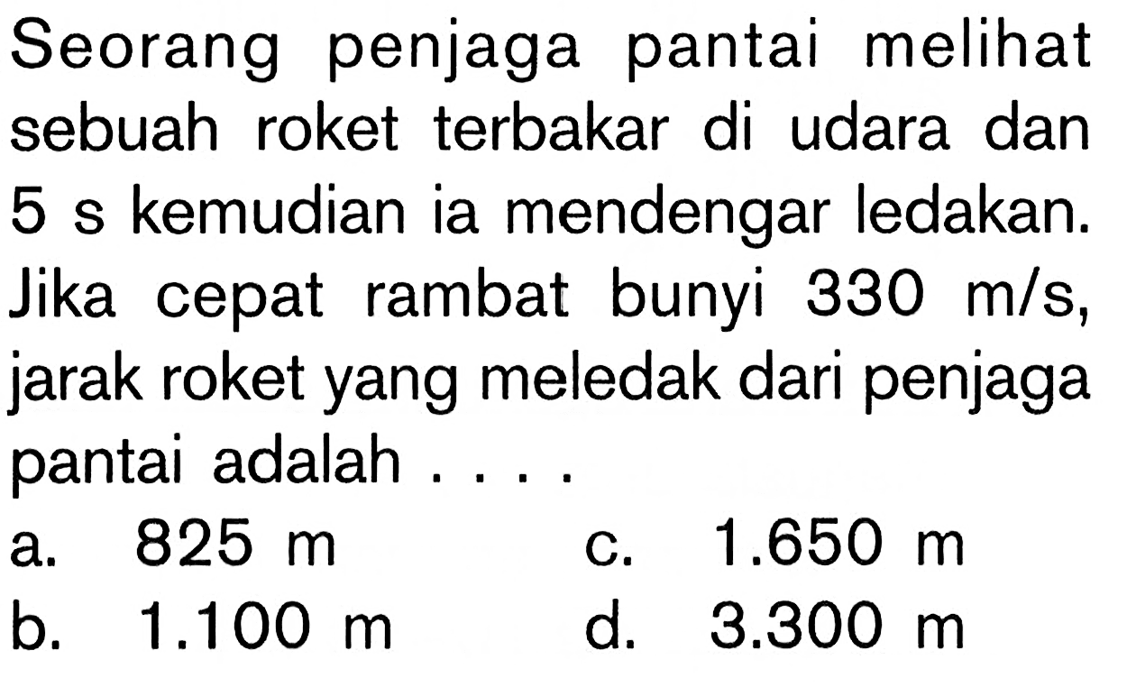 Seorang penjaga pantai melihat sebuah roket terbakar di udara dan 5 s kemudian ia mendengar ledakan. Jika cepat rambat bunyi 330 m/s, jarak roket yang meledak dari penjaga pantai adalah ....