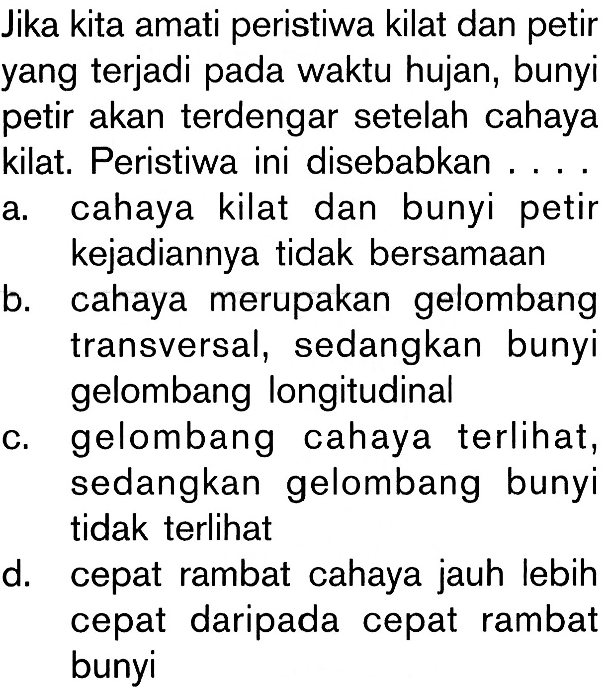 Jika kita amati peristiwa kilat dan petir yang terjadi pada waktu hujan, bunyi petir akan terdengar setelah cahayakilat. Peristiwa ini disebabkan ... a. cahaya kilat dan bunyi petir kejadiannya tidak bersamaan 
b. cahaya merupakan gelombang transversal, sedangkan bunyi gelombang longitudinal 
c. gelombang cahaya terlihat, sedangkan gelombang bunyi 
d. cepat rambat cahaya jauh lebih cepat daripada cepat rambat bunyi 