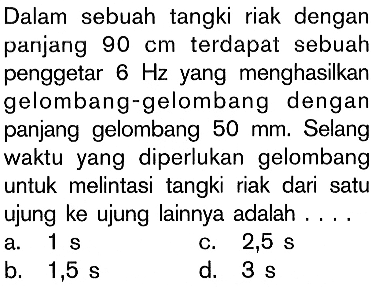 Dalam sebuah tangki riak dengan panjang 90 cm terdapat sebuah penggetar 6 Hz yang menghasilkan gelombang-gelombang dengan panjang gelombang 50 mm. Selang waktu yang diperlukan gelombang untuk melintasi tangki riak dari satu ujung ke ujung lainnya adalah ....