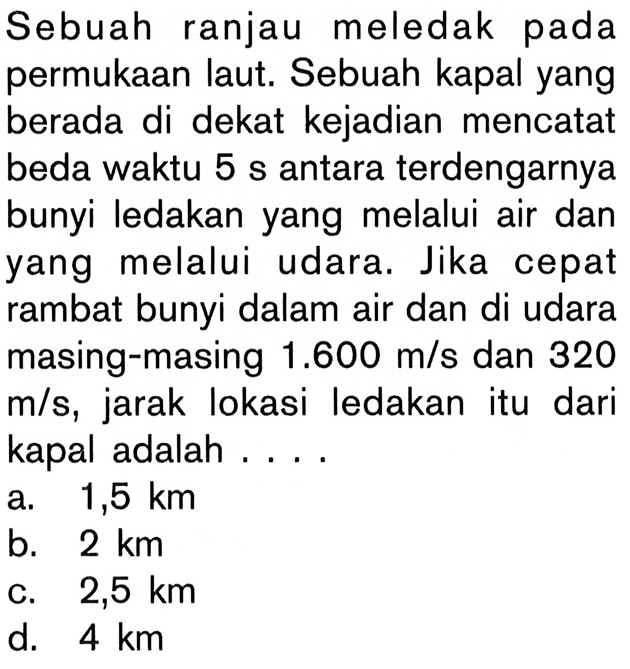 Sebuah ranjau meledak pada permukaan laut. Sebuah kapal yang berada di dekat kejadian mencatat beda waktu 5 s antara terdengarnya bunyi ledakan yang melalui air dan yang melalui udara. Jika cepat rambat bunyi dalam air dan di udara masing-masing 1.600 m/s dan 320 m/s, jarak lokasi ledakan itu dari kapal adalah ....