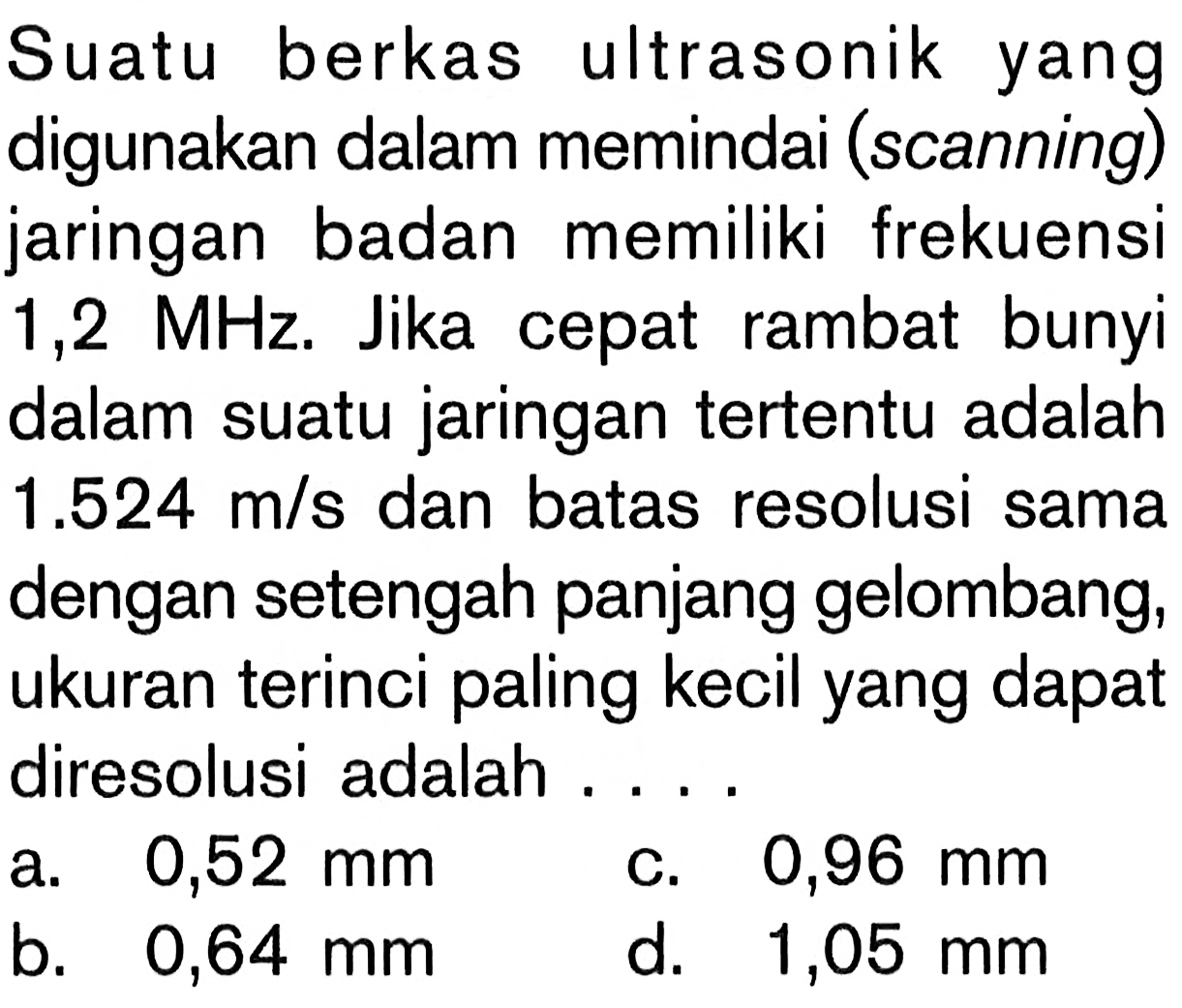 Suatu berkas ultrasonik yang digunakan dalam memindai (scanning) jaringan badan memiliki frekuensi  1,2 MHz. Jika cepat rambat bunyi dalam suatu jaringan tertentu adalah  1.524 m/s  dan batas resolusi sama dengan setengah panjang gelombang, ukuran terinci paling kecil yang dapat diresolusi adalah ....