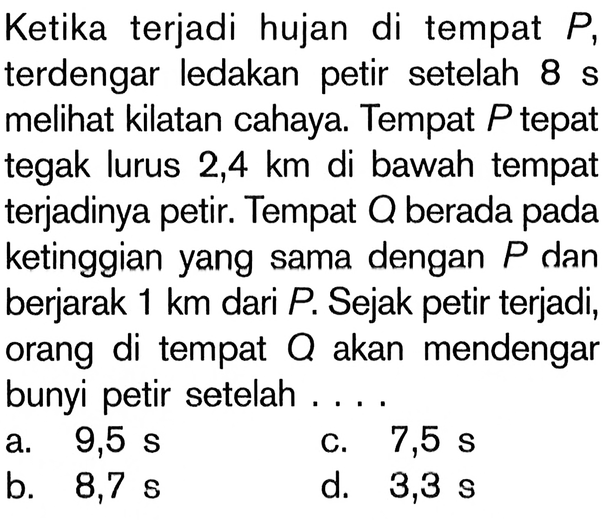 Ketika terjadi hujan di tempat  P , terdengar ledakan petir setelah  8 s  melihat kilatan cahaya. Tempat  P  tepat tegak lurus  2,4 km  di bawah tempat terjadinya petir. Tempat  Q  berada pada ketinggian yang sama dengan  P  dan berjarak  1 km  dari  P . Sejak petir terjadi, orang di tempat  Q  akan mendengar bunyi petir setelah ...