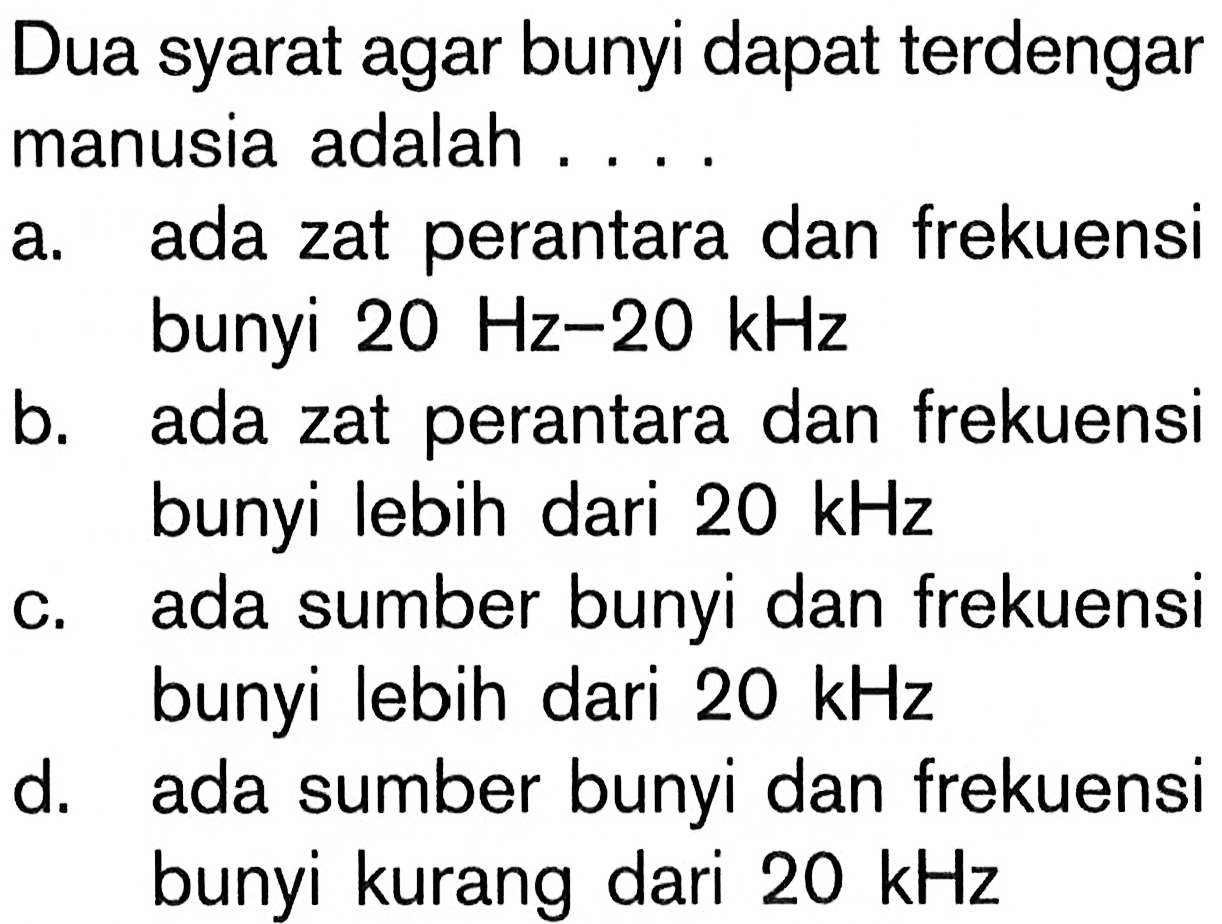 Dua syarat agar bunyi dapat terdengar manusia adalah ....a. ada zat perantara dan frekuensi bunyi  20 Hz-20 kHz b. ada zat perantara dan frekuensi bunyi lebih dari  20 kHz c. ada sumber bunyi dan frekuensi bunyi lebih dari  20 kHz d. ada sumber bunyi dan frekuensi bunyi kurang dari  20 kHz  