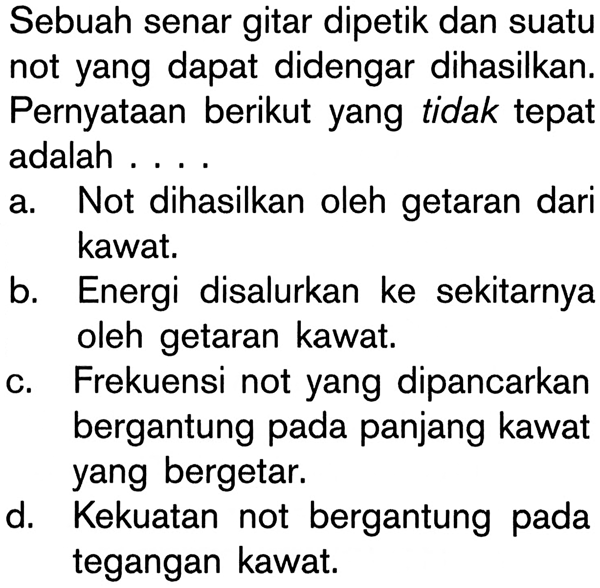 Sebuah senar gitar dipetik dan suatu not yang dapat didengar dihasilkan. Pernyataan berikut yang tidak tepat adalah .... a. Not dihasilkan oleh getaran dari kawat. b. Energi disalurkan ke sekitarnya oleh getaran kawat. c. Frekuensi not yang dipancarkan bergantung pada panjang kawat yang bergetar. d. Kekuatan not bergantung pada tegangan kawat.