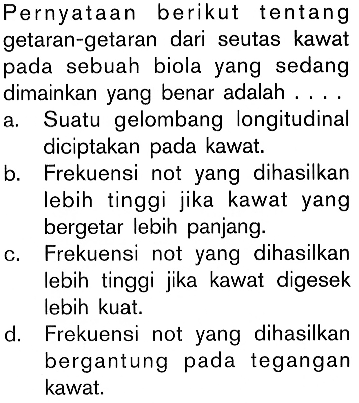 Pernyataan berikut tentang getaran-getaran dari seutas kawat pada sebuah biola yang sedang dimainkan yang benar adalah .... a. Suatu gelombang longitudinal diciptakan pada kawat. b. Frekuensi not yang dihasilkan lebih tinggi jika kawat yang bergetar lebih panjang. c. Frekuensi not yang dihasilkan lebih tinggi jika kawat digesek lebih kuat. d. Frekuensi not yang dihasilkan bergantung pada tegangan kawat.