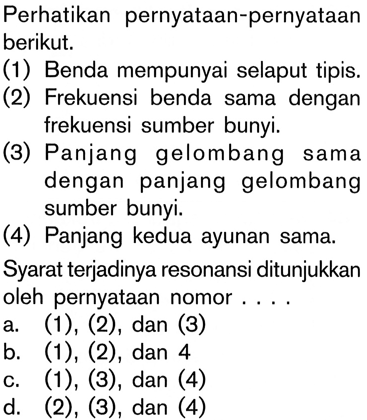 Perhatikan pernyataan-pernyataan berikut. (1) Benda mempunyai selaput tipis. (2) Frekuensi benda sama dengan frekuensi sumber bunyi. (3) Panjang gelombang sama dengan panjang gelombang sumber bunyi. (4) Panjang kedua ayunan sama. Syarat terjadinya resonansi ditunjukkan oleh pernyataan nomor.... a. (1), (2), dan (3) b. (1), (2), dan 4 c. (1), (3), dan(4) d. (2), (3), dan (4) 