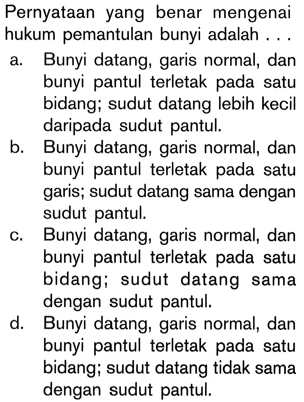 Pernyataan yang benar mengenai hukum pemantulan bunyi adalah ... a. Bunyi datang, garis normal, dan bunyi pantul terletak pada satu bidang; sudut datang lebih kecil daripada sudut pantul. b. Bunyi datang, garis normal, dan bunyi pantul terletak pada satu garis; sudut datang sama dengan sudut pantul. c. Bunyi datang, garis normal, dan bunyi pantul terletak pada satu bidang; sudut datang sama dengan sudut pantul. d. Bunyi datang, garis normal, dan bunyi pantul terletak pada satu bidang; sudut datang tidak sama dengan sudut pantul. 