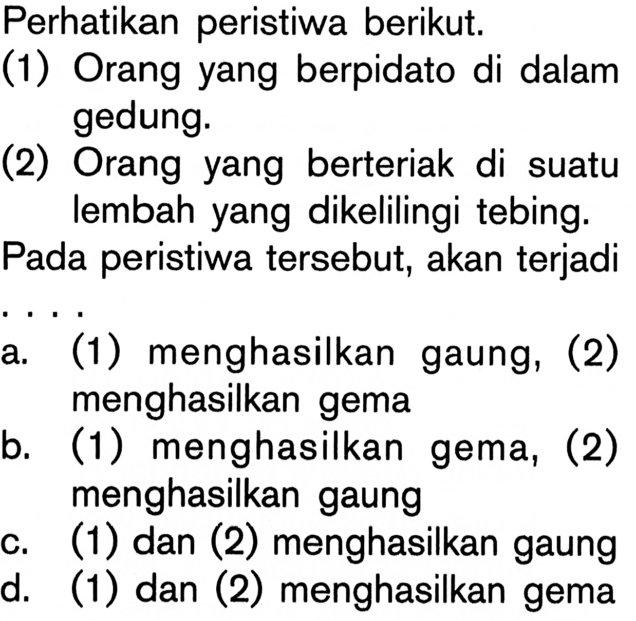 Perhatikan peristiwa berikut.
(1) Orang yang berpidato di dalam gedung.
(2) Orang yang berteriak di suatu lembah yang dikelilingi tebing.
Pada peristiwa tersebut, akan terjadi
a. (1) menghasilkan gaung, (2) menghasilkan gema
b. (1) menghasilkan gema, (2) menghasilkan gaung
c. (1) dan (2) menghasilkan gaung
d. (1) dan (2) menghasilkan gema