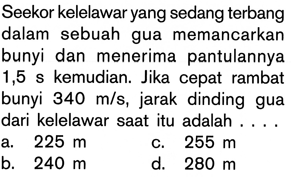 Seekor kelelawar yang sedang terbang dalam sebuah gua memancarkan bunyi dan menerima pantulannya 1,5 s kemudian. Jika cepat rambat bunyi 340 m/s, jarak dinding gua dari kelelawar saat itu adalah ... 