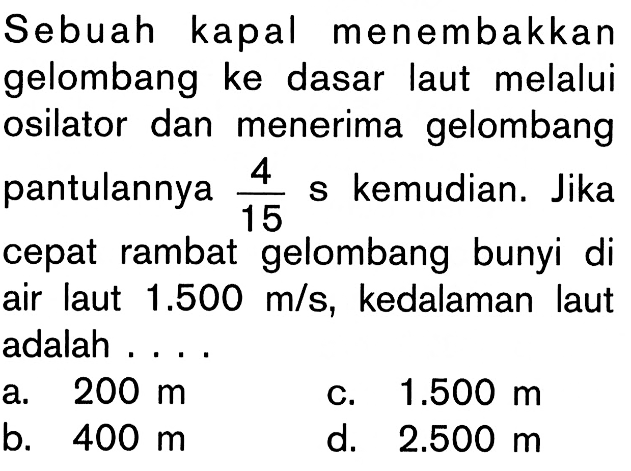 Sebuah kapal menembakkan gelombang ke dasar laut melalui osilator dan menerima gelombang pantulannya  4/15 s  kemudian. Jika cepat rambat gelombang bunyi di air laut  1.500 m/s , kedalaman laut adalah ....