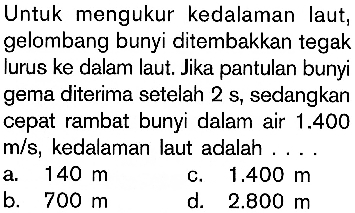 Untuk mengukur kedalaman laut, gelombang bunyi ditembakkan tegak lurus ke dalam laut. Jika pantulan bunyi gema diterima setelah 2 s , sedangkan cepat rambat bunyi dalam air 1.400 m/s, kedalaman laut adalah ....