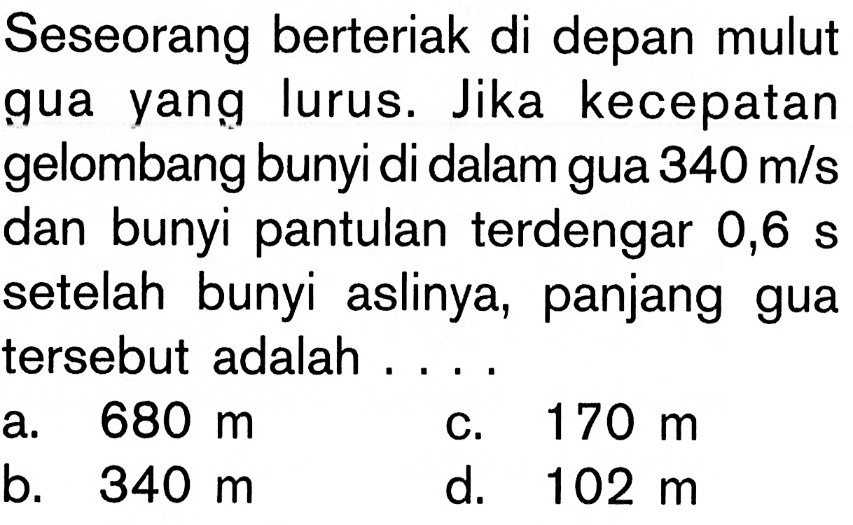 Seseorang berteriak di depan mulut gua yang lurus. Jika kecepatan gelombang bunyi di dalam gua 340 m/s dan bunyi pantulan terdengar 0,6 s setelah bunyi aslinya, panjang gua tersebut adalah .... 