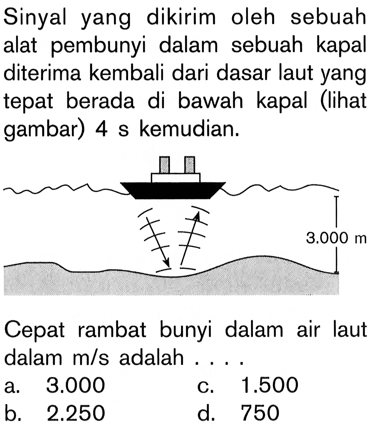 Sinyal yang dikirim oleh sebuah alat pembunyi dalam sebuah kapal diterima kembali dari dasar laut yang tepat berada di bawah kapal (lihat gambar) 4 s kemudian. 3.000 m Cepat rambat bunyi dalam air laut dalam  m/s  adalah  .... a.  3.000 
c.  1.500 
b.  2.250 
d. 750 