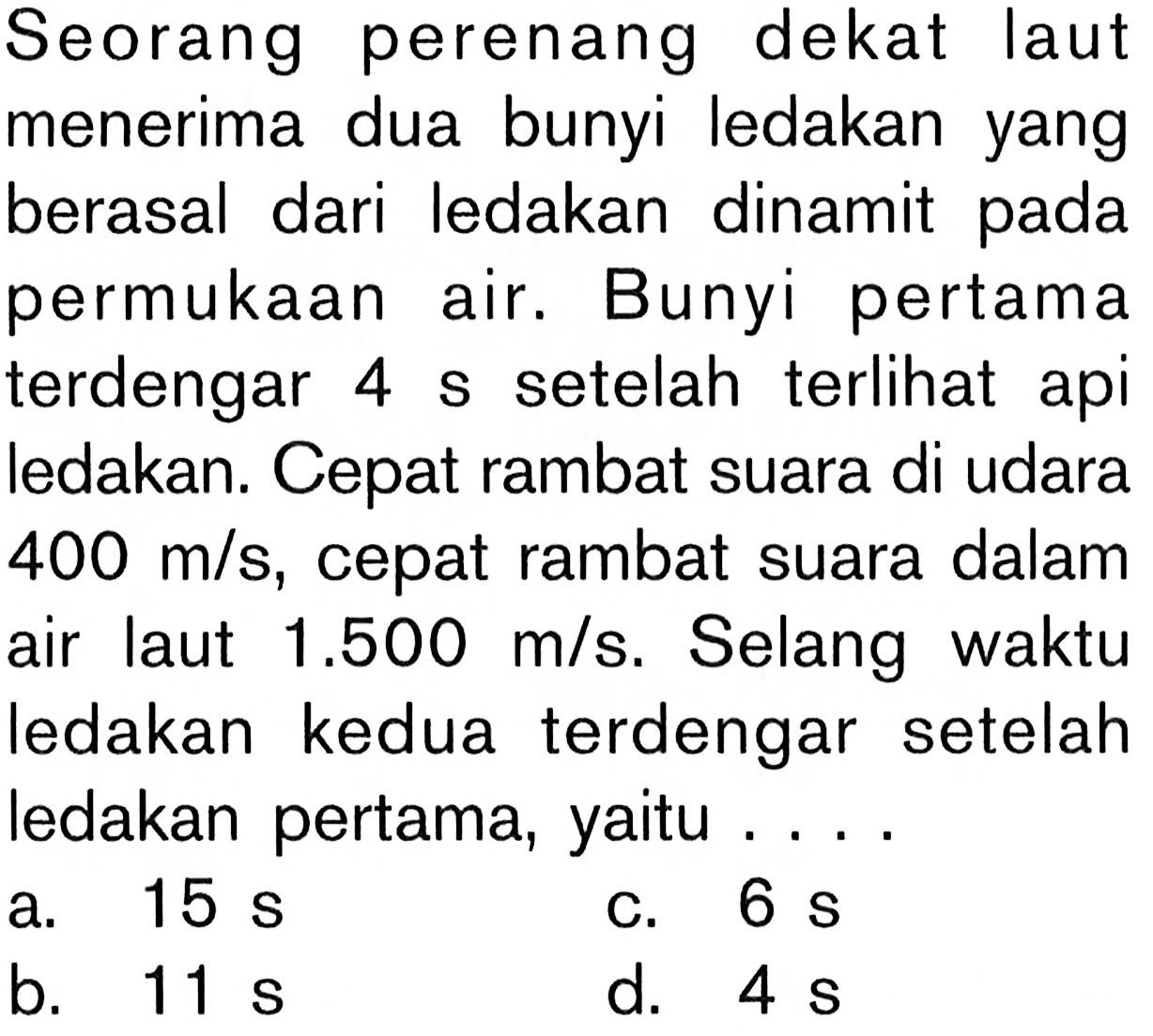 Seorang perenang dekat laut menerima dua bunyi ledakan yang berasal dari ledakan dinamit pada permukaan air. Bunyi pertama terdengar 4 s setelah terlihat api ledakan. Cepat rambat suara di udara 400 m/s, cepat rambat suara dalam air laut 1.500 m/s. Selang waktu ledakan kedua terdengar setelah ledakan pertama, yaitu .... 