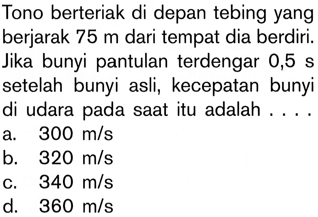 Tono berteriak di depan tebing yang berjarak 75 m dari tempat dia berdiri. Jika bunyi pantulan terdengar 0,5 s setelah bunyi asli, kecepatan bunyi di udara pada saat itu adalah ....