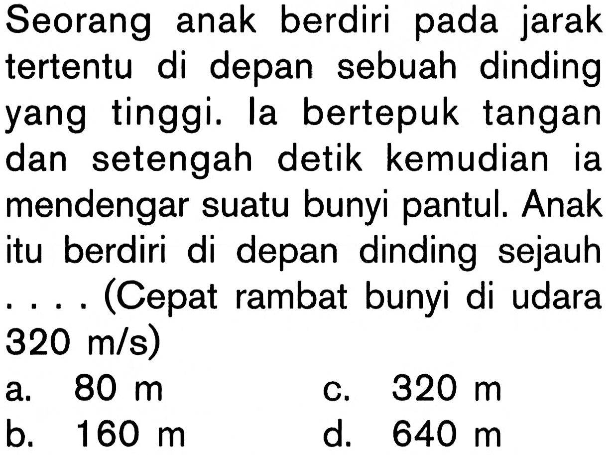 Seorang anak berdiri pada jarak tertentu di depan sebuah dinding yang tinggi. la bertepuk tangan dan setengah detik kemudian ia mendengar suatu bunyi pantul. Anak itu berdiri di depan dinding sejauh  ...  (Cepat rambat bunyi di udara  320 m/s) 
