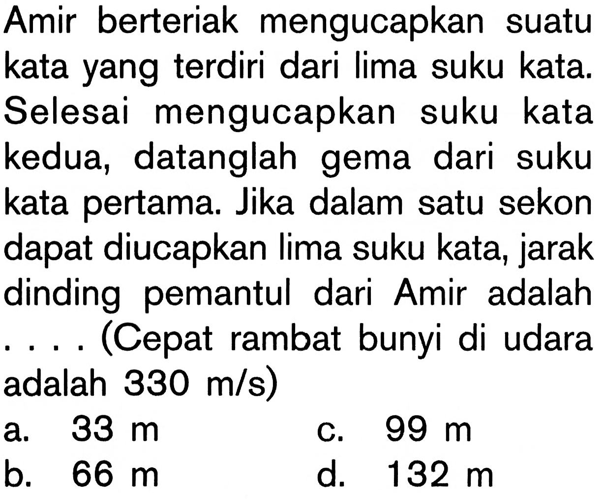 Amir berteriak mengucapkan suatu kata yang terdiri dari lima suku kata. Selesai mengucapkan suku kata kedua, datanglah gema dari suku kata pertama. Jika dalam satu sekon dapat diucapkan lima suku kata, jarak dinding pemantul dari Amir adalah  ...  (Cepat rambat bunyi di udara adalah 330 m/s)